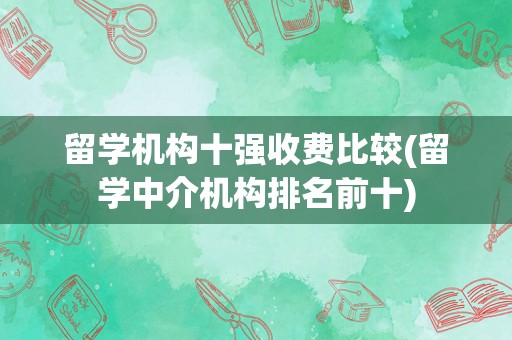留学机构十强收费比较(留学中介机构排名前十)