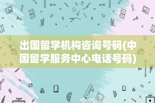 出国留学机构咨询号码(中国留学服务中心电话号码)