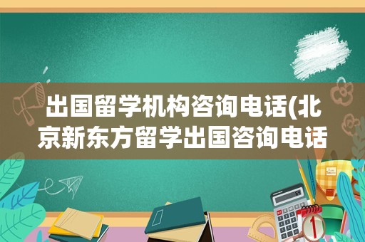 出国留学机构咨询电话(北京新东方留学出国咨询电话)