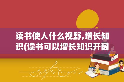 读书使人什么视野,增长知识(读书可以增长知识开阔眼界)