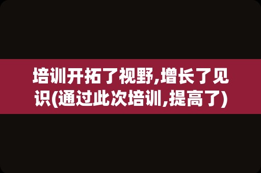培训开拓了视野,增长了见识(通过此次培训,提高了)