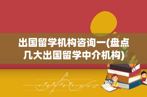 出国留学机构咨询一(盘点几大出国留学中介机构)