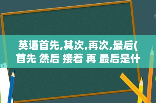 英语首先,其次,再次,最后(首先 然后 接着 再 最后是什么词)