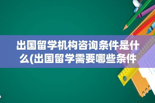 出国留学机构咨询条件是什么(出国留学需要哪些条件)