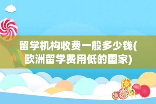 留学机构收费一般多少钱(欧洲留学费用低的国家)