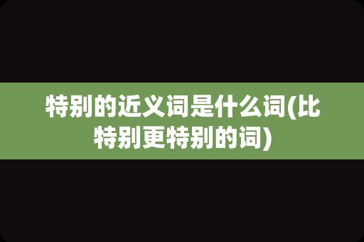 特别的近义词是什么词(比特别更特别的词)