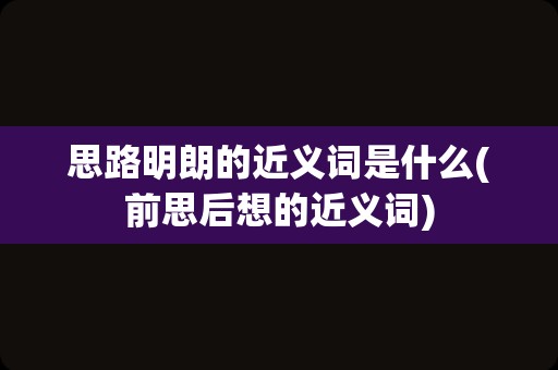 思路明朗的近义词是什么(前思后想的近义词)