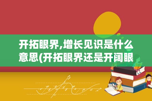 开拓眼界,增长见识是什么意思(开拓眼界还是开阔眼界)