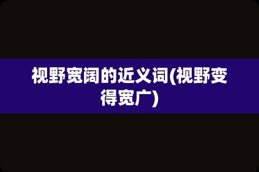 视野宽阔的近义词(视野变得宽广)