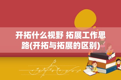 开拓什么视野 拓展工作思路(开拓与拓展的区别)