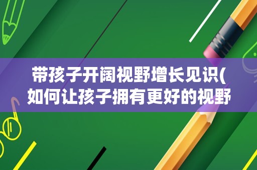 带孩子开阔视野增长见识(如何让孩子拥有更好的视野)