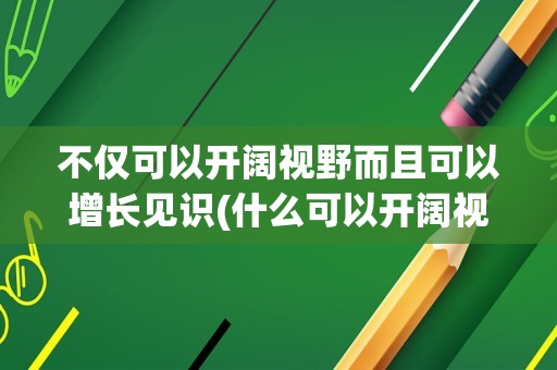不仅可以开阔视野而且可以增长见识(什么可以开阔视野)