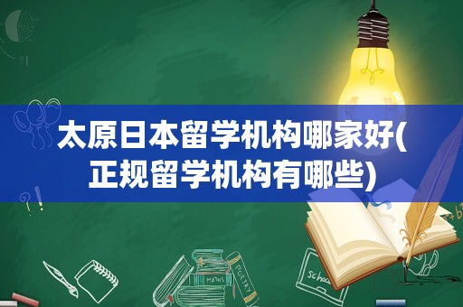 太原日本留学机构哪家好(正规留学机构有哪些)