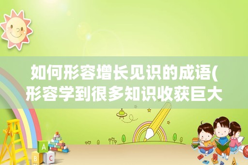 如何形容增长见识的成语(形容学到很多知识收获巨大的成语)