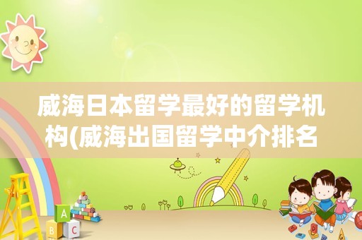 威海日本留学最好的留学机构(威海出国留学中介排名)