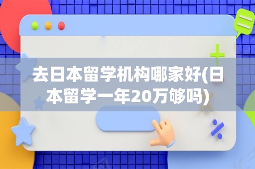 去日本留学机构哪家好(日本留学一年20万够吗)