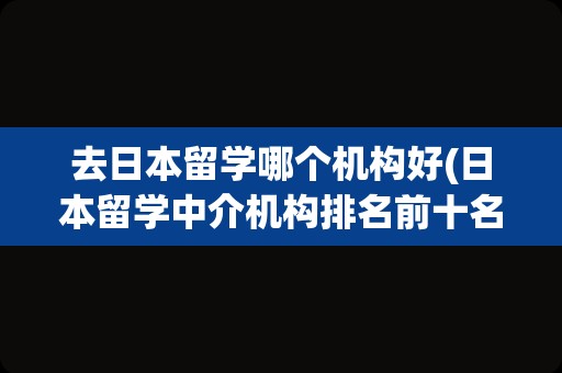 去日本留学哪个机构好(日本留学中介机构排名前十名)