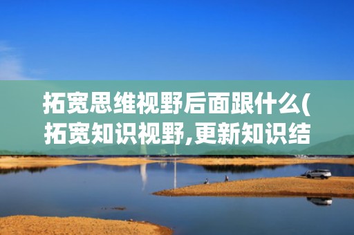 拓宽思维视野后面跟什么(拓宽知识视野,更新知识结构)