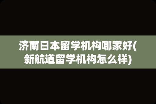 济南日本留学机构哪家好(新航道留学机构怎么样)