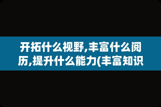 开拓什么视野,丰富什么阅历,提升什么能力(丰富知识开拓视野用英语怎么说)