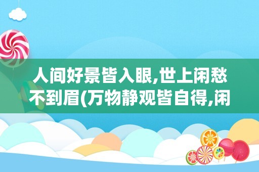人间好景皆入眼,世上闲愁不到眉(万物静观皆自得,闲到心闲始为闲)