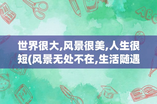 世界很大,风景很美,人生很短(风景无处不在,生活随遇而安)