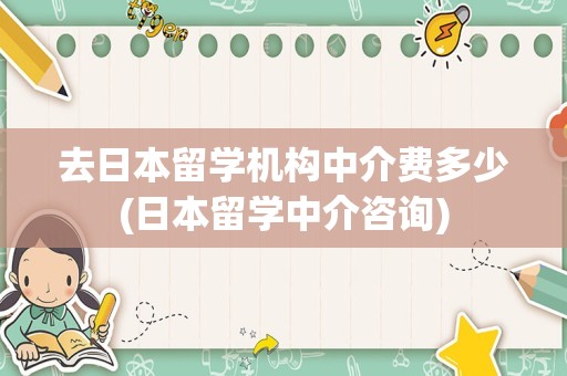 去日本留学机构中介费多少(日本留学中介咨询)