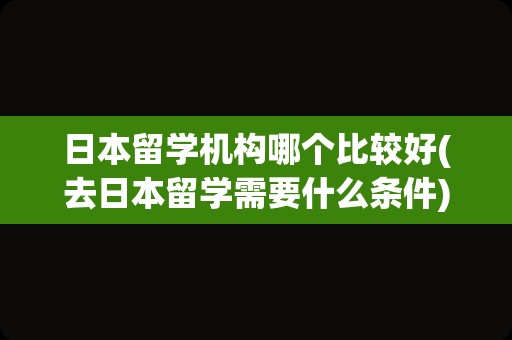 日本留学机构哪个比较好(去日本留学需要什么条件)
