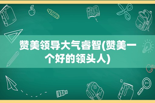 赞美领导大气睿智(赞美一个好的领头人)