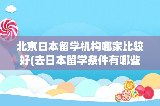 北京日本留学机构哪家比较好(去日本留学条件有哪些)