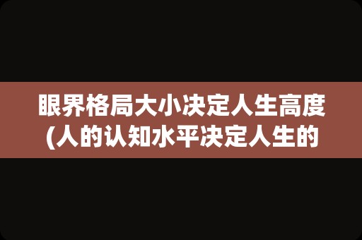 眼界格局大小决定人生高度(人的认知水平决定人生的高度)
