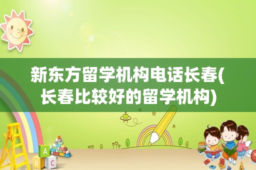 新东方留学机构电话长春(长春比较好的留学机构)