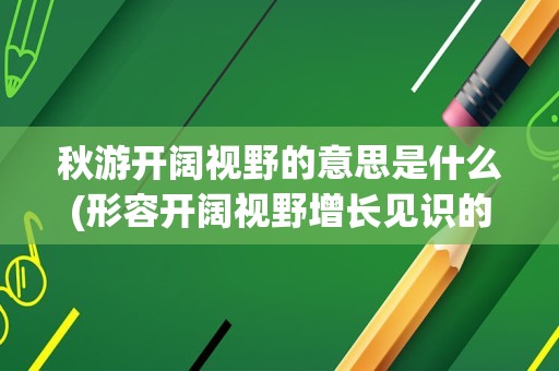 秋游开阔视野的意思是什么(形容开阔视野增长见识的成语)