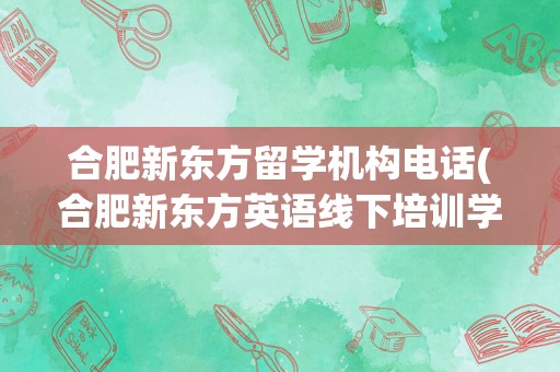 合肥新东方留学机构电话(合肥新东方英语线下培训学校)