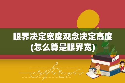 眼界决定宽度观念决定高度(怎么算是眼界宽)