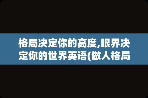格局决定你的高度,眼界决定你的世界英语(做人格局要大,眼界要宽)