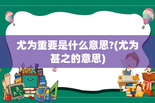 尤为重要是什么意思?(尤为甚之的意思)