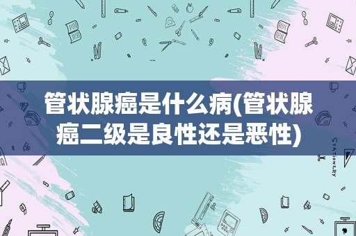 管状腺癌是什么病(管状腺癌二级是良性还是恶性)