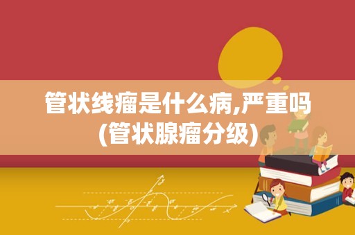 管状线瘤是什么病,严重吗(管状腺瘤分级)