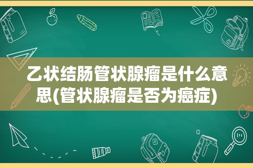 乙状结肠管状腺瘤是什么意思(管状腺瘤是否为癌症)