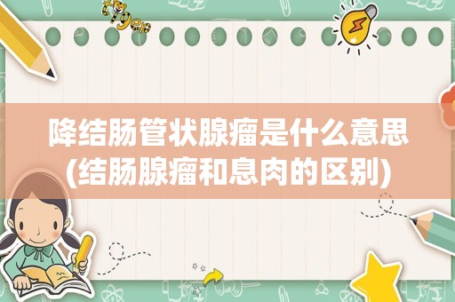 降结肠管状腺瘤是什么意思(结肠腺瘤和息肉的区别)