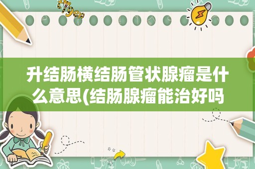 升结肠横结肠管状腺瘤是什么意思(结肠腺瘤能治好吗)
