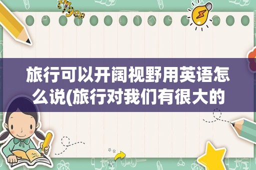 旅行可以开阔视野用英语怎么说(旅行对我们有很大的好处英语)
