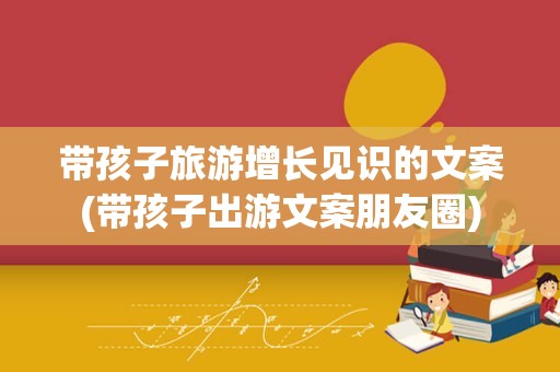 带孩子旅游增长见识的文案(带孩子出游文案朋友圈)