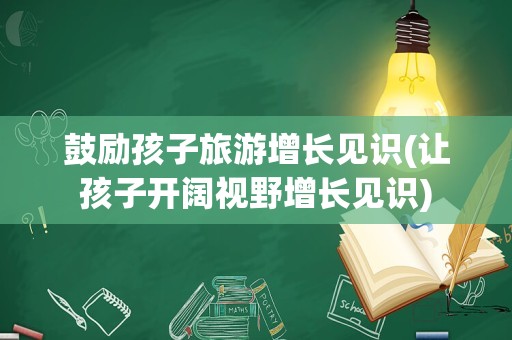 鼓励孩子旅游增长见识(让孩子开阔视野增长见识)