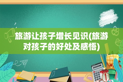 旅游让孩子增长见识(旅游对孩子的好处及感悟)