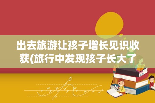 出去旅游让孩子增长见识收获(旅行中发现孩子长大了)