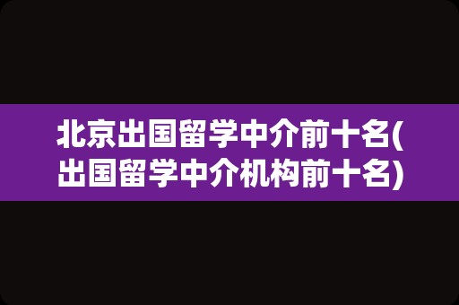 北京出国留学中介前十名(出国留学中介机构前十名)