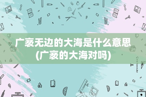 广袤无边的大海是什么意思(广袤的大海对吗)
