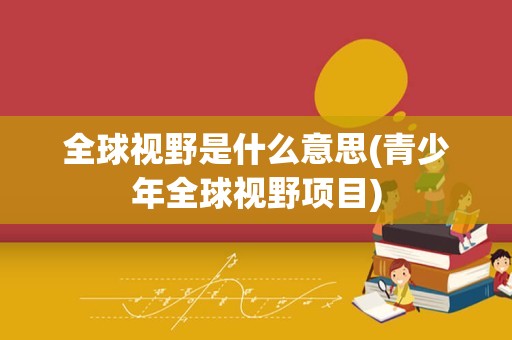 全球视野是什么意思(青少年全球视野项目)